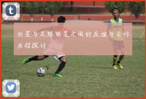 刘星与足球明星之间的友谊与合作历程探讨