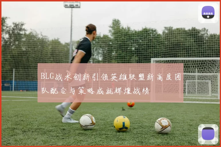 BLG战术创新引领英雄联盟新高度团队配合与策略成就辉煌战绩