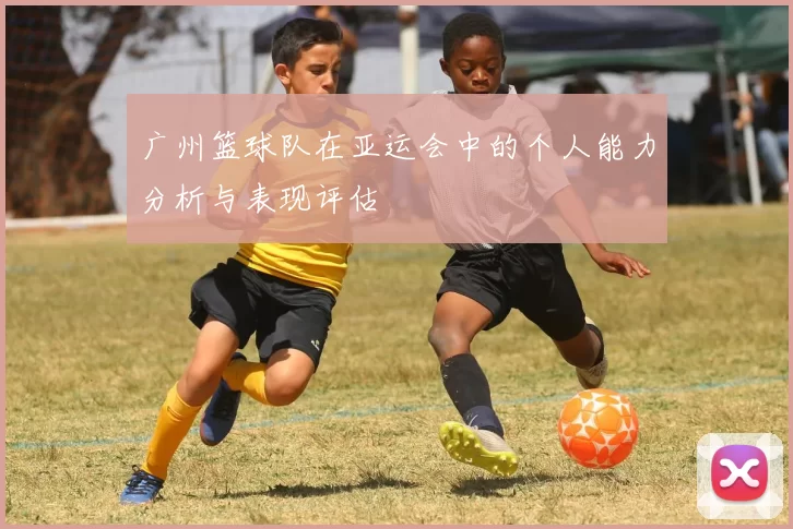 广州篮球队在亚运会中的个人能力分析与表现评估