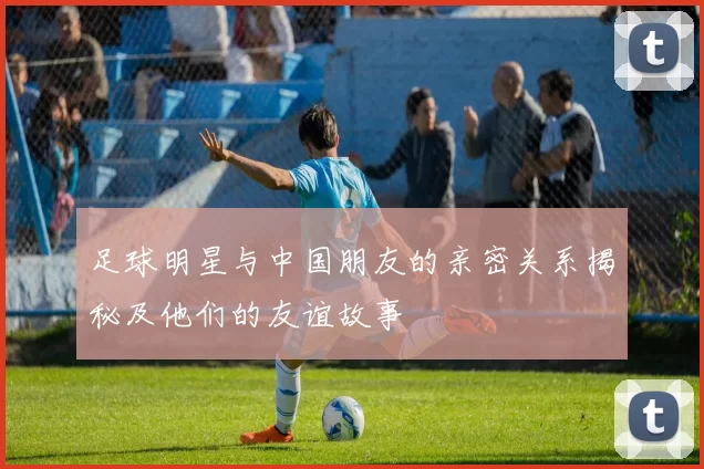 足球明星与中国朋友的亲密关系揭秘及他们的友谊故事