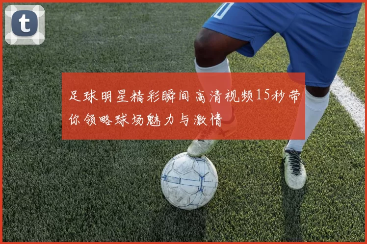 足球明星精彩瞬间高清视频15秒带你领略球场魅力与激情
