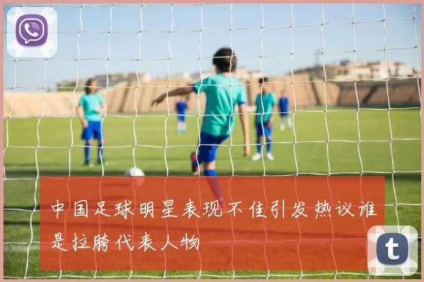 中国足球明星表现不佳引发热议谁是拉胯代表人物