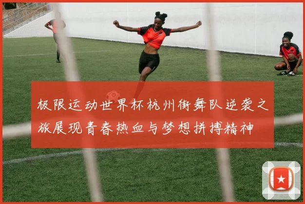 极限运动世界杯杭州街舞队逆袭之旅展现青春热血与梦想拼搏精神