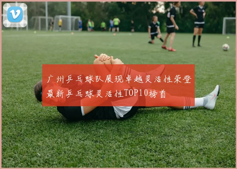 广州乒乓球队展现卓越灵活性荣登最新乒乓球灵活性TOP10榜首