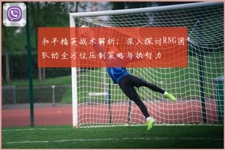 和平精英战术解析：深入探讨RNG团队的全方位压制策略与执行力