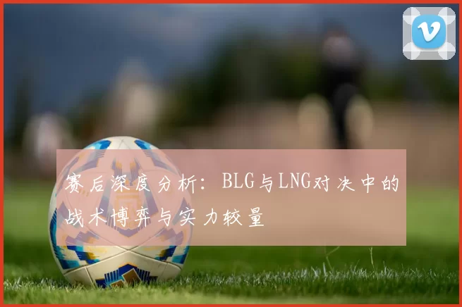 赛后深度分析：BLG与LNG对决中的战术博弈与实力较量