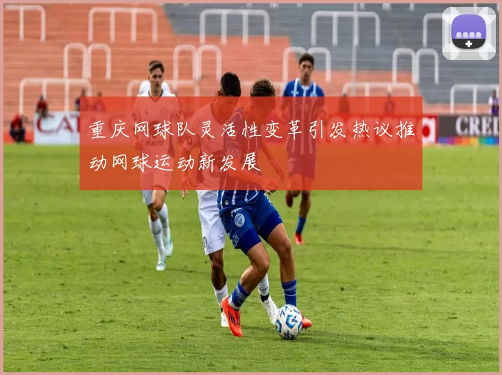 重庆网球队灵活性变革引发热议推动网球运动新发展