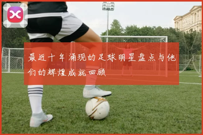 最近十年涌现的足球明星盘点与他们的辉煌成就回顾