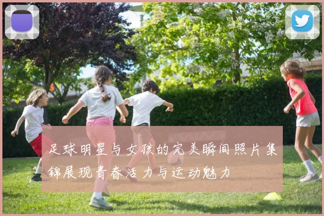 足球明星与女孩的完美瞬间照片集锦展现青春活力与运动魅力