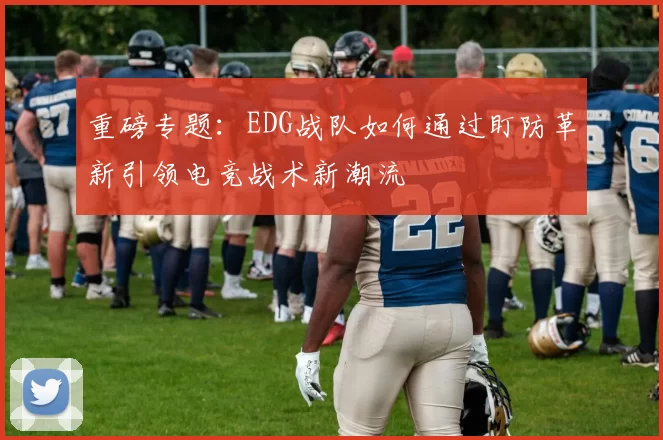 重磅专题：EDG战队如何通过盯防革新引领电竞战术新潮流