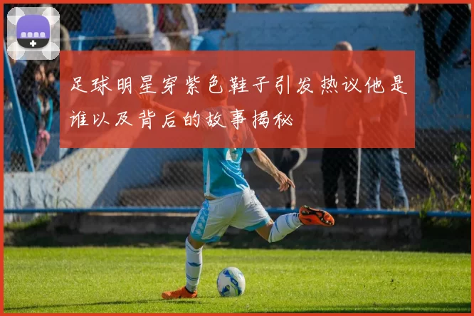 足球明星穿紫色鞋子引发热议他是谁以及背后的故事揭秘