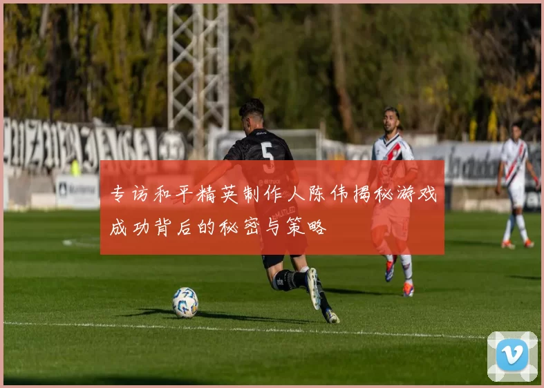 专访和平精英制作人陈伟揭秘游戏成功背后的秘密与策略