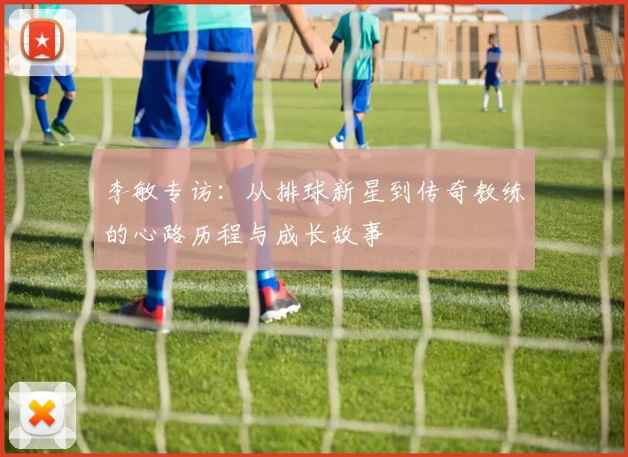 李敏专访：从排球新星到传奇教练的心路历程与成长故事