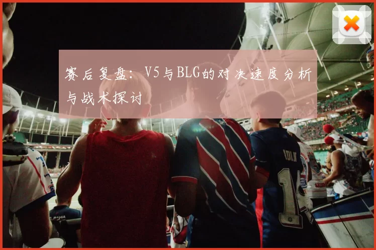 赛后复盘：V5与BLG的对决速度分析与战术探讨
