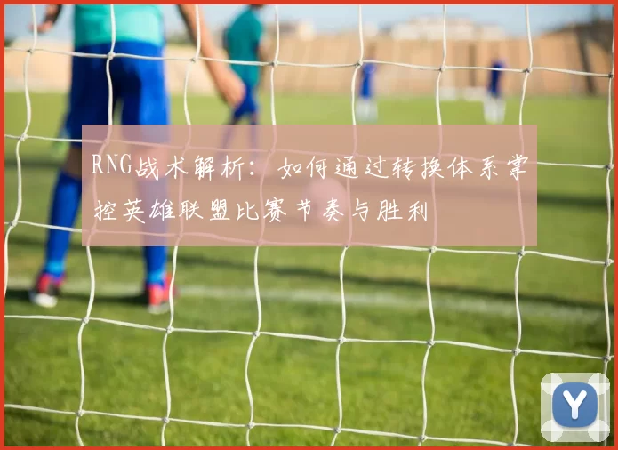 RNG战术解析：如何通过转换体系掌控英雄联盟比赛节奏与胜利