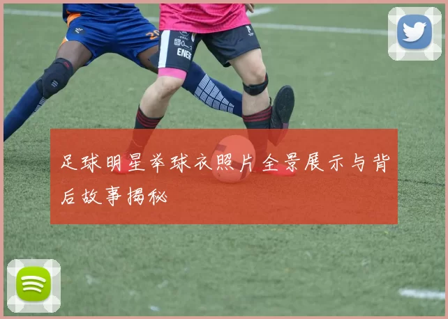 足球明星举球衣照片全景展示与背后故事揭秘