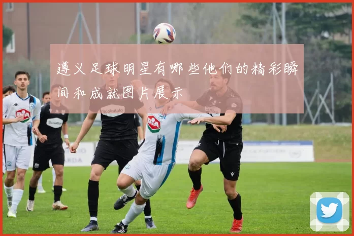 遵义足球明星有哪些他们的精彩瞬间和成就图片展示