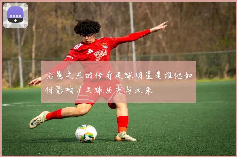 无冕之王的传奇足球明星是谁他如何影响了足球历史与未来