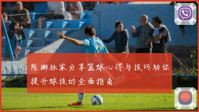 陈娜独家分享篮球心得与技巧助你提升球技的全面指南