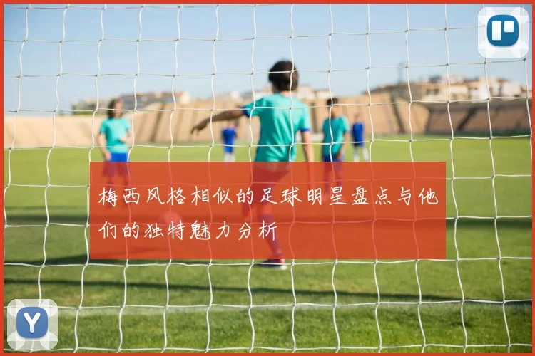 梅西风格相似的足球明星盘点与他们的独特魅力分析