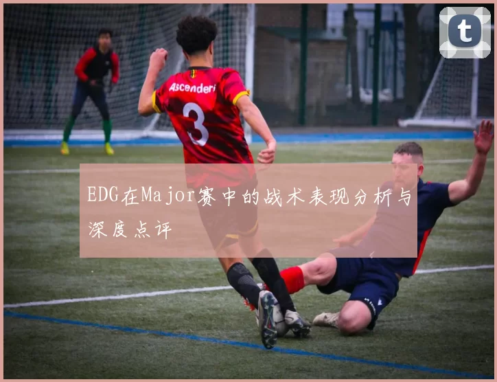 EDG在Major赛中的战术表现分析与深度点评