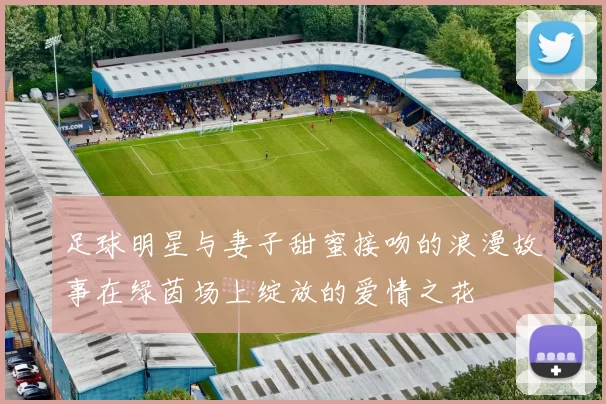 足球明星与妻子甜蜜接吻的浪漫故事在绿茵场上绽放的爱情之花