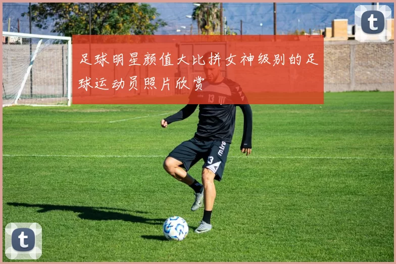 足球明星颜值大比拼女神级别的足球运动员照片欣赏
