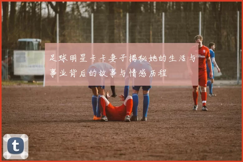 足球明星卡卡妻子揭秘她的生活与事业背后的故事与情感历程