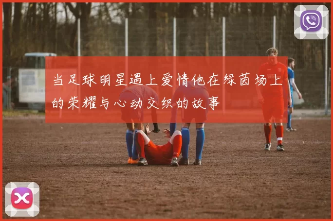 当足球明星遇上爱情他在绿茵场上的荣耀与心动交织的故事