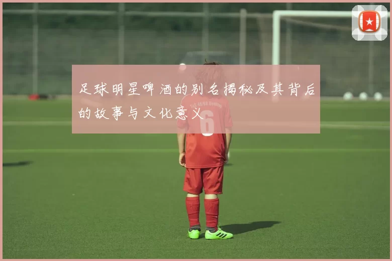 足球明星啤酒的别名揭秘及其背后的故事与文化意义