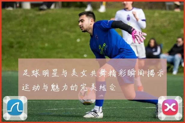 足球明星与美女共舞精彩瞬间揭示运动与魅力的完美结合