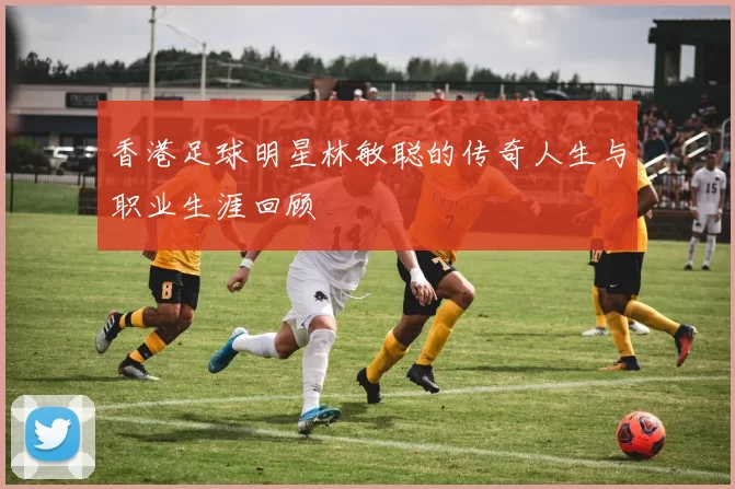 香港足球明星林敏聪的传奇人生与职业生涯回顾