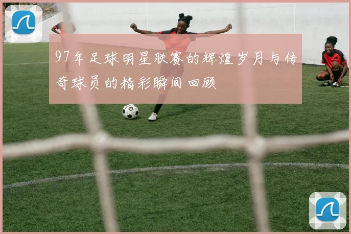 97年足球明星联赛的辉煌岁月与传奇球员的精彩瞬间回顾