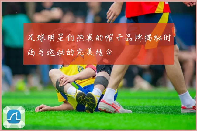 足球明星们热衷的帽子品牌揭秘时尚与运动的完美结合