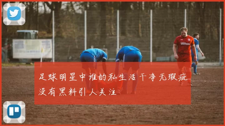 足球明星中谁的私生活干净无瑕疵没有黑料引人关注