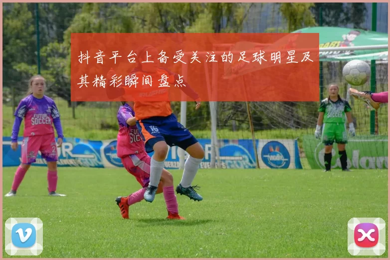 抖音平台上备受关注的足球明星及其精彩瞬间盘点