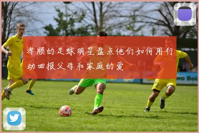 孝顺的足球明星盘点他们如何用行动回报父母和家庭的爱