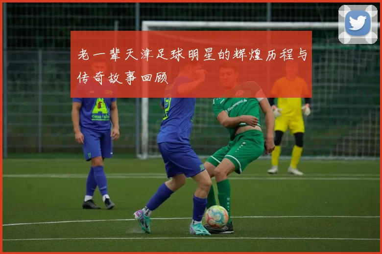 老一辈天津足球明星的辉煌历程与传奇故事回顾