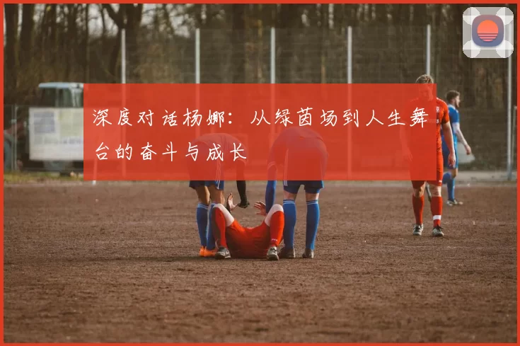 深度对话杨娜：从绿茵场到人生舞台的奋斗与成长