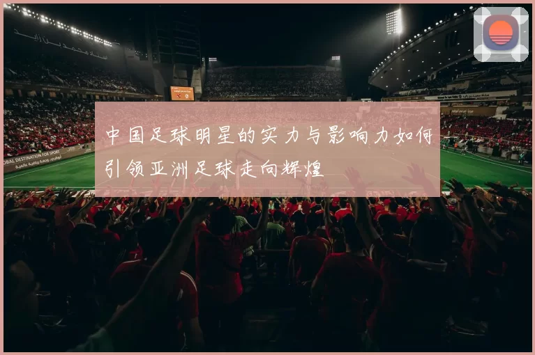 中国足球明星的实力与影响力如何引领亚洲足球走向辉煌