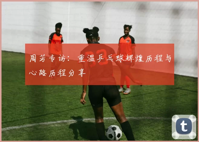 周芳专访：重温乒乓球辉煌历程与心路历程分享