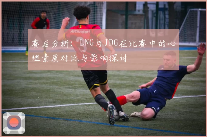 赛后分析：LNG与JDG在比赛中的心理素质对比与影响探讨