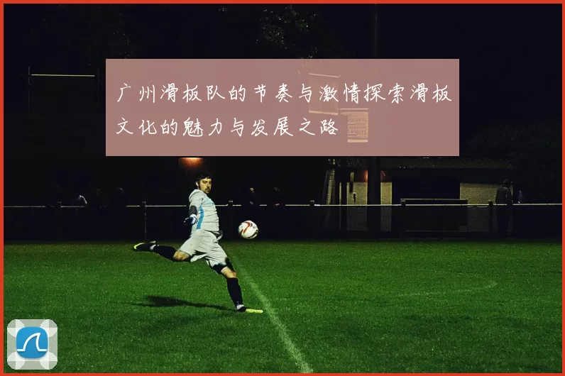 广州滑板队的节奏与激情探索滑板文化的魅力与发展之路