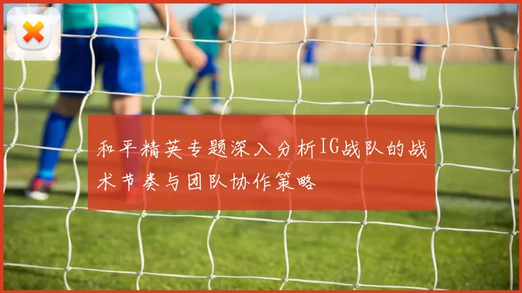 和平精英专题深入分析IG战队的战术节奏与团队协作策略