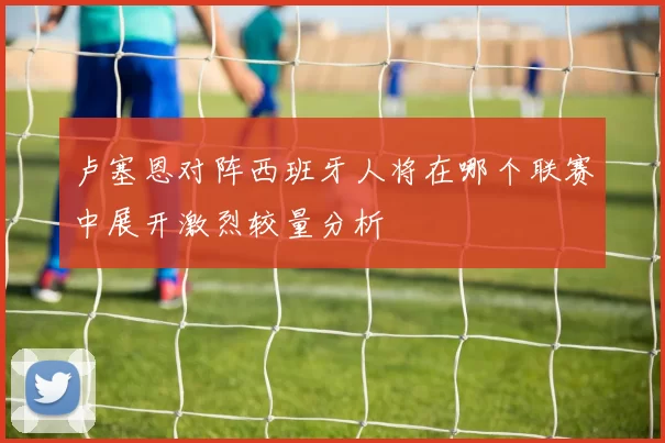 卢塞恩对阵西班牙人将在哪个联赛中展开激烈较量分析
