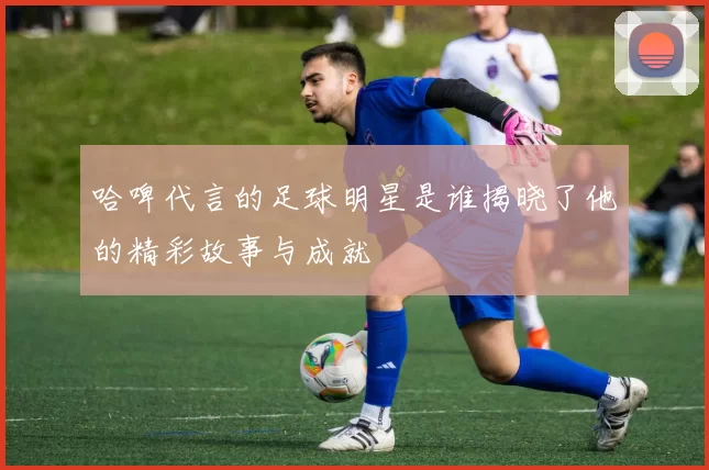 哈啤代言的足球明星是谁揭晓了他的精彩故事与成就