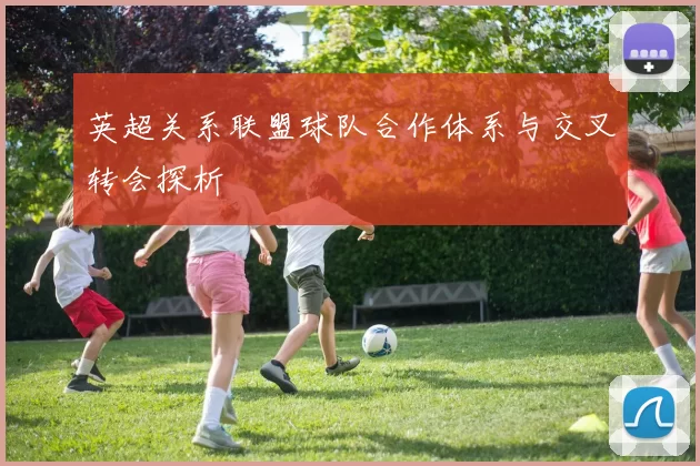 英超关系联盟球队合作体系与交叉转会探析