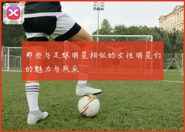 那些与足球明星相似的女性明星们的魅力与风采