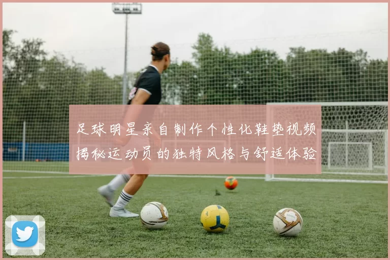 足球明星亲自制作个性化鞋垫视频揭秘运动员的独特风格与舒适体验