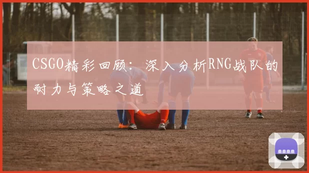 CSGO精彩回顾：深入分析RNG战队的耐力与策略之道